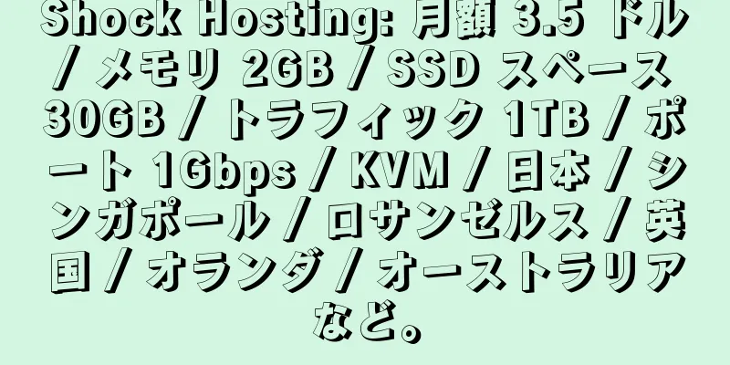 Shock Hosting: 月額 3.5 ドル / メモリ 2GB / SSD スペース 30GB / トラフィック 1TB / ポート 1Gbps / KVM / 日本 / シンガポール / ロサンゼルス / 英国 / オランダ / オーストラリアなど。
