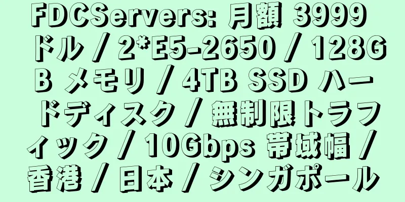 FDCServers: 月額 3999 ドル / 2*E5-2650 / 128GB メモリ / 4TB SSD ハードディスク / 無制限トラフィック / 10Gbps 帯域幅 / 香港 / 日本 / シンガポール
