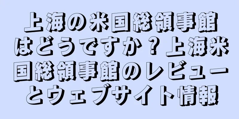 上海の米国総領事館はどうですか？上海米国総領事館のレビューとウェブサイト情報