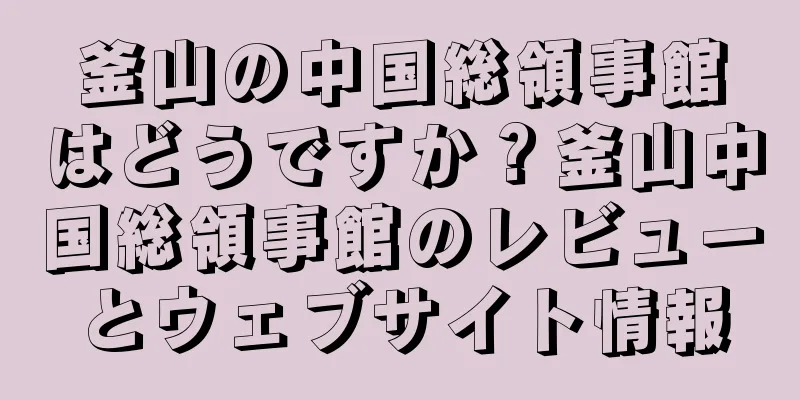 釜山の中国総領事館はどうですか？釜山中国総領事館のレビューとウェブサイト情報