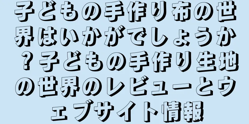 子どもの手作り布の世界はいかがでしょうか？子どもの手作り生地の世界のレビューとウェブサイト情報