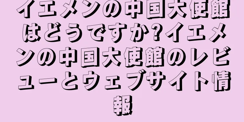 イエメンの中国大使館はどうですか?イエメンの中国大使館のレビューとウェブサイト情報