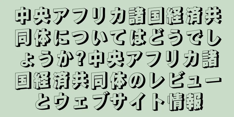 中央アフリカ諸国経済共同体についてはどうでしょうか?中央アフリカ諸国経済共同体のレビューとウェブサイト情報